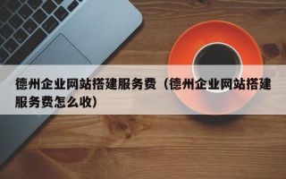 德州企业网站搭建服务费（德州企业网站搭建服务费怎么收）