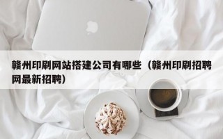 赣州印刷网站搭建公司有哪些（赣州印刷招聘网最新招聘）