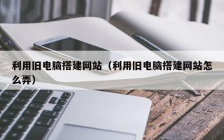 利用旧电脑搭建网站（利用旧电脑搭建网站怎么弄）