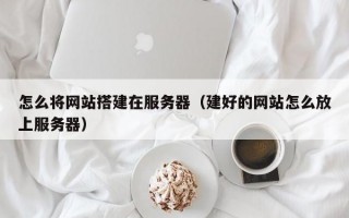怎么将网站搭建在服务器（建好的网站怎么放上服务器）