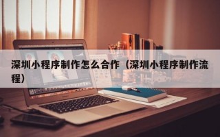 深圳小程序制作怎么合作（深圳小程序制作流程）