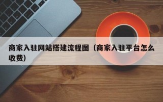 商家入驻网站搭建流程图（商家入驻平台怎么收费）