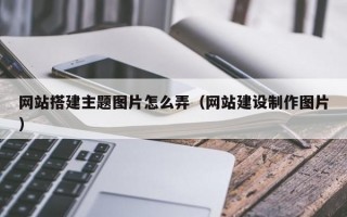 网站搭建主题图片怎么弄（网站建设制作图片）