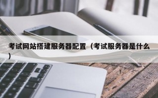 考试网站搭建服务器配置（考试服务器是什么）